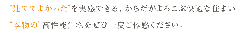“建ててよかった”を実感できる、からだがよろこぶ快適な住まい。“本物の”高性能住宅をぜひ一度ご体感ください